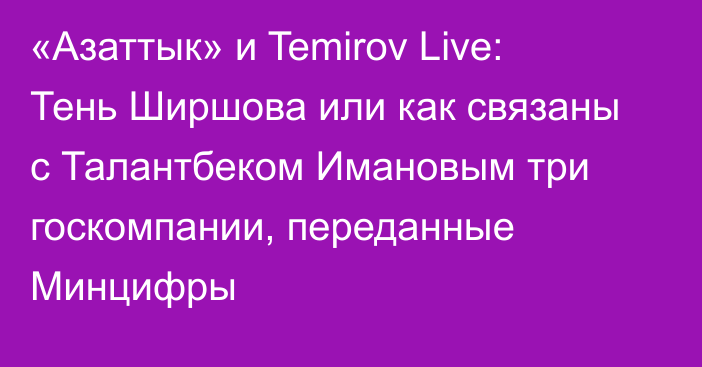 «Азаттык» и Temirov Live: Тень Ширшова или как связаны с Талантбеком Имановым три госкомпании, переданные Минцифры