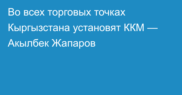 Во всех торговых точках Кыргызстана установят ККМ — Акылбек Жапаров