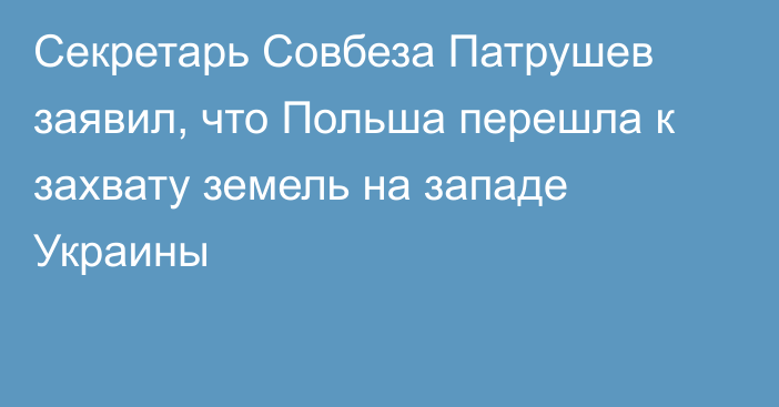 Секретарь Совбеза Патрушев заявил, что Польша перешла к захвату земель на западе Украины