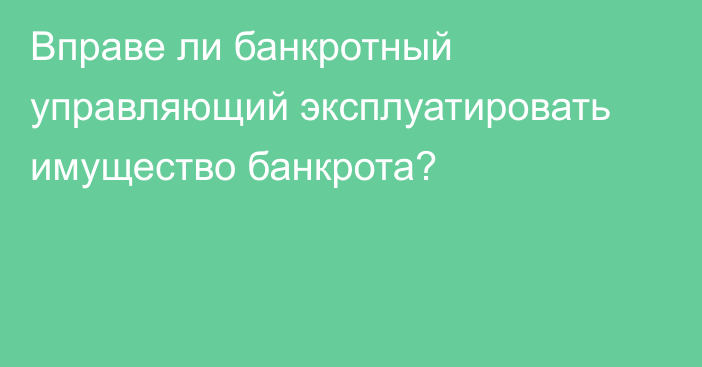 Вправе ли банкротный управляющий эксплуатировать имущество банкрота?