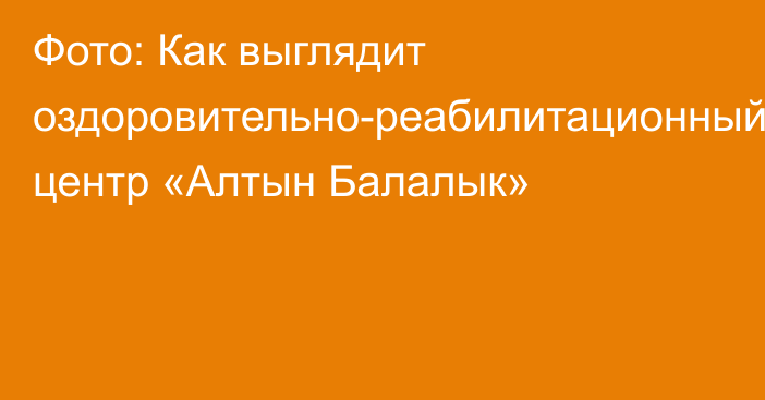 Фото: Как выглядит оздоровительно-реабилитационный центр «Алтын Балалык»