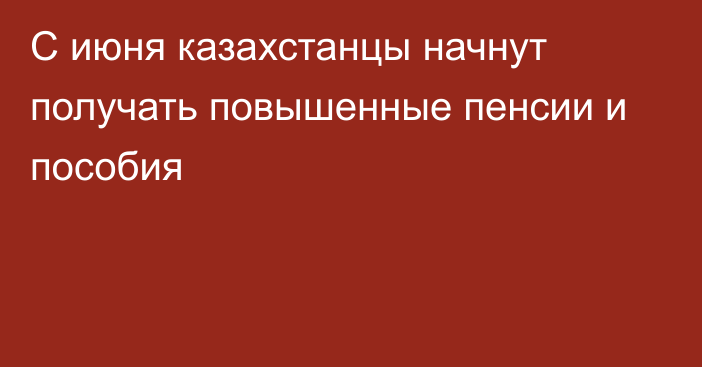 С июня казахстанцы начнут получать повышенные пенсии и пособия