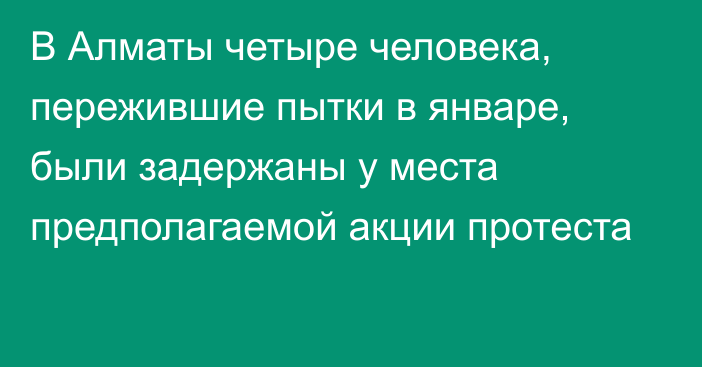 В Алматы четыре человека, пережившие пытки в январе, были задержаны у места предполагаемой акции протеста