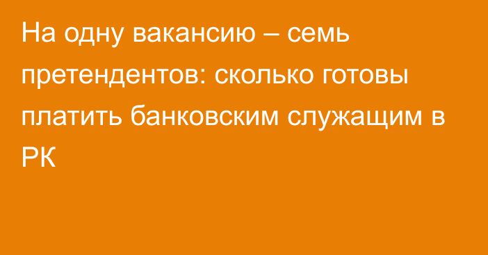 На одну вакансию – семь претендентов: сколько готовы платить банковским служащим в РК