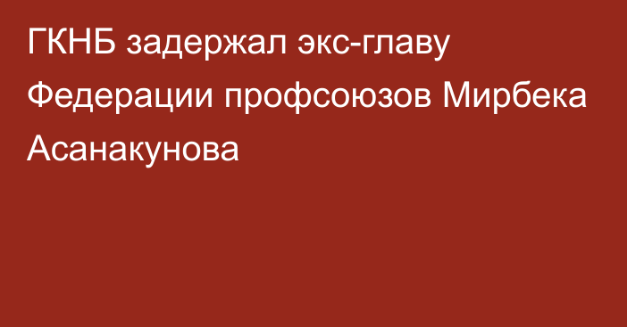 ГКНБ задержал экс-главу Федерации профсоюзов Мирбека Асанакунова