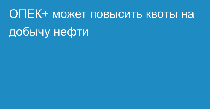 ОПЕК+ может повысить квоты на добычу нефти