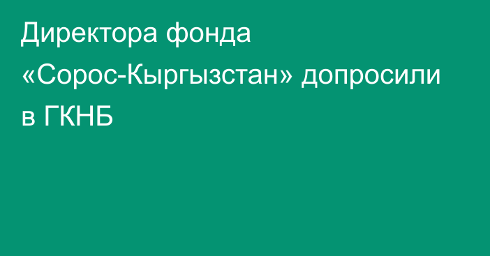 Директора фонда «Сорос-Кыргызстан» допросили в ГКНБ