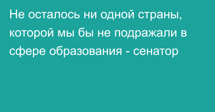 Не осталось ни одной страны, которой мы бы не подражали в сфере образования - сенатор