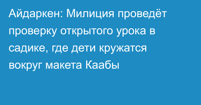 Айдаркен: Милиция проведёт проверку открытого урока в садике, где дети кружатся вокруг макета Каабы