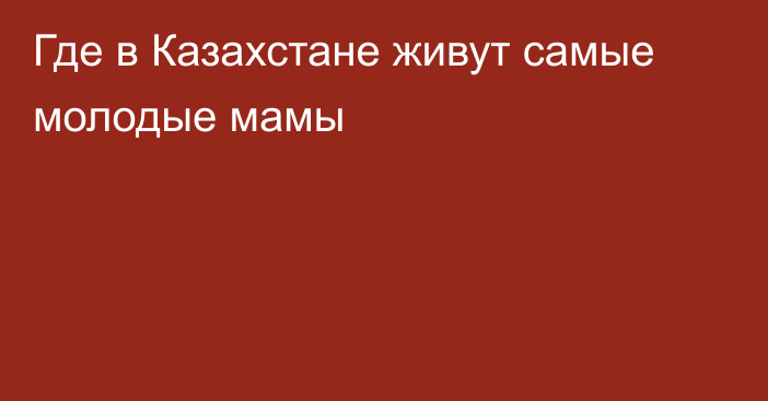 Где в Казахстане живут самые молодые мамы