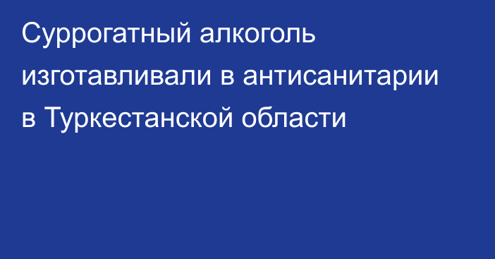 Суррогатный алкоголь изготавливали в антисанитарии в Туркестанской области