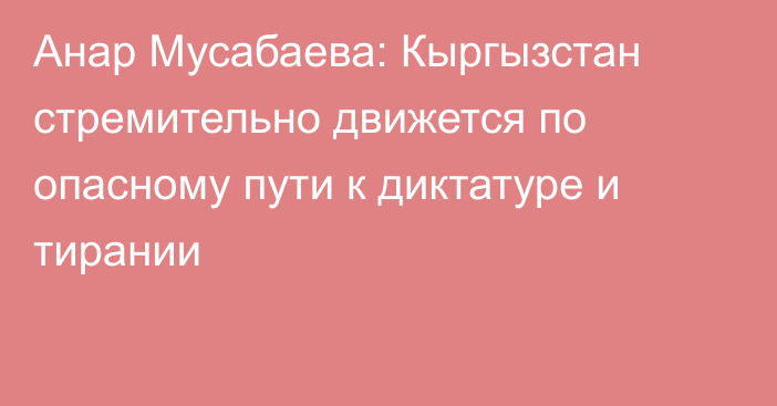 Анар Мусабаева: Кыргызстан стремительно движется по опасному пути к диктатуре и тирании