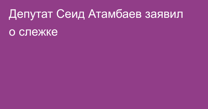 Депутат Сеид Атамбаев заявил о слежке