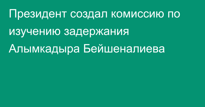 Президент создал комиссию по изучению задержания Алымкадыра Бейшеналиева