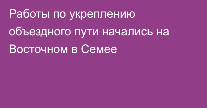 Работы по укреплению объездного пути начались на Восточном в Семее