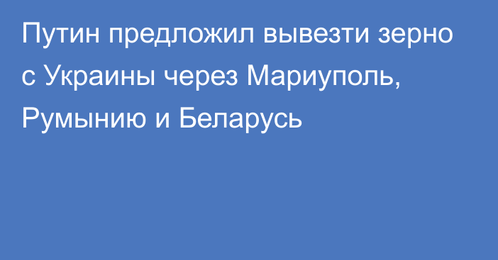 Путин предложил вывезти зерно с Украины через Мариуполь, Румынию и Беларусь