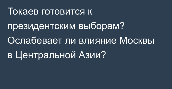 Токаев готовится к президентским выборам? Ослабевает ли влияние Москвы в Центральной Азии?