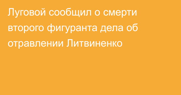 Луговой сообщил о смерти второго фигуранта дела об отравлении Литвиненко