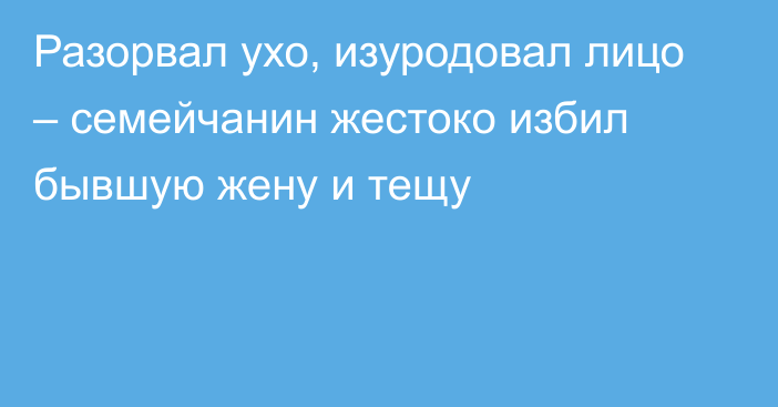 Разорвал ухо, изуродовал лицо – семейчанин жестоко избил бывшую жену и тещу