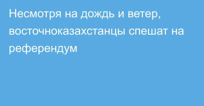 Несмотря на дождь и ветер, восточноказахстанцы спешат на референдум