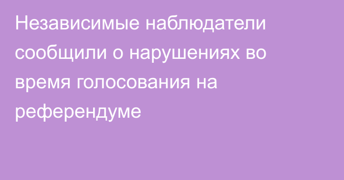 Независимые наблюдатели сообщили о нарушениях во время голосования на референдуме