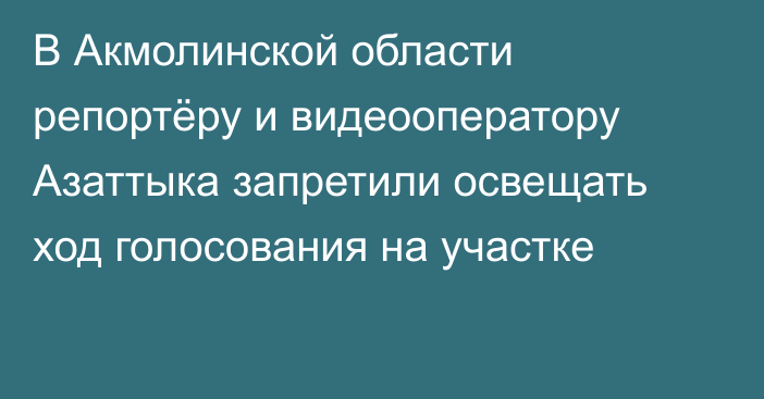 В Акмолинской области репортёру и видеооператору Азаттыка запретили освещать ход голосования на участке