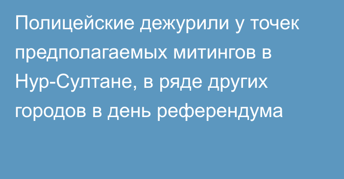 Полицейские дежурили у точек предполагаемых митингов в Нур-Султане, в ряде других городов в день референдума