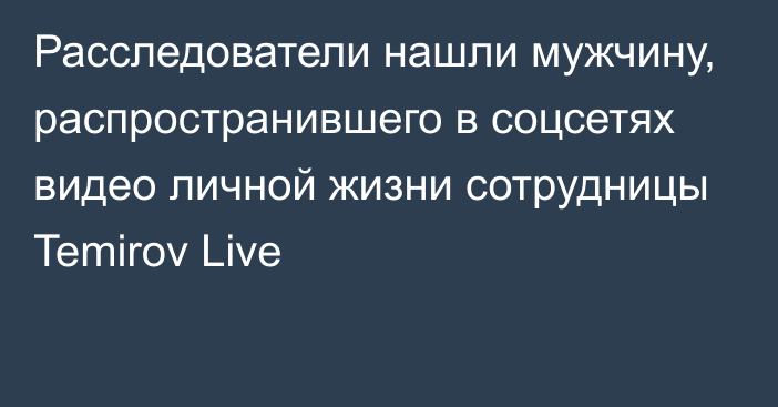 Расследователи нашли мужчину, распространившего в соцсетях видео личной жизни сотрудницы Temirov Live