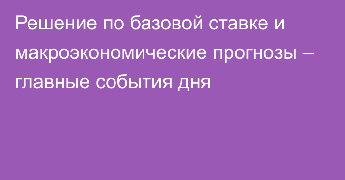 Решение по базовой ставке и макроэкономические прогнозы – главные события дня