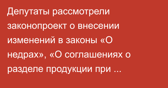 Депутаты рассмотрели законопроект о внесении изменений в законы «О недрах», «О соглашениях о разделе продукции при недропользовании»