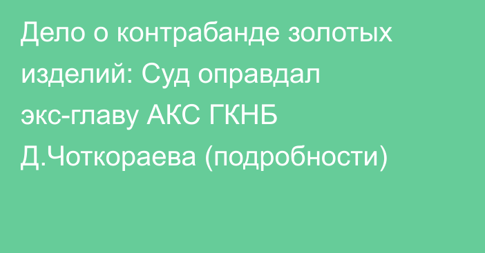 Дело о контрабанде золотых изделий: Суд оправдал экс-главу АКС ГКНБ Д.Чоткораева (подробности)