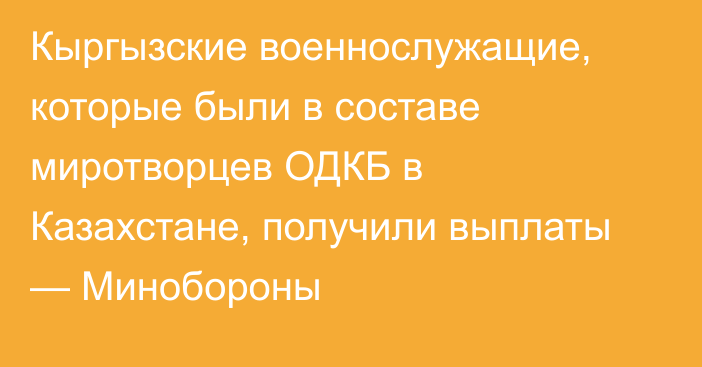 Кыргызские военнослужащие, которые были в составе миротворцев ОДКБ в Казахстане, получили выплаты — Минобороны