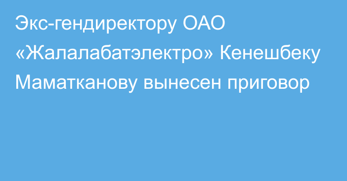 Экс-гендиректору ОАО «Жалалабатэлектро» Кенешбеку Маматканову вынесен приговор