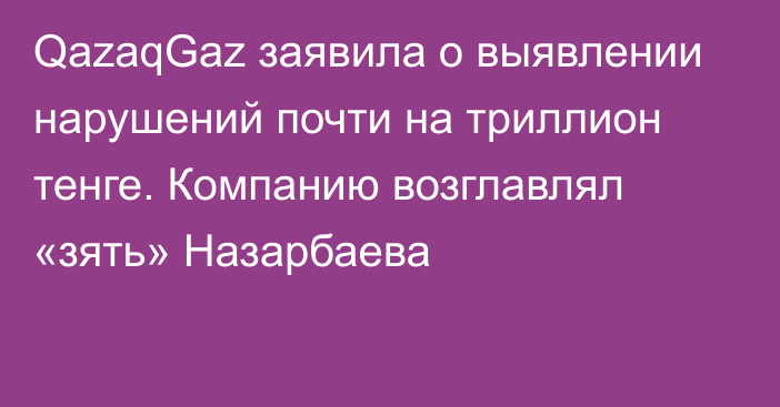 QazaqGaz заявила о выявлении нарушений почти на триллион тенге. Компанию возглавлял «зять» Назарбаева