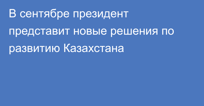 В сентябре президент представит новые решения по развитию Казахстана