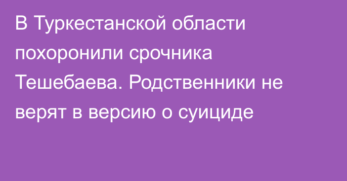 В Туркестанской области похоронили срочника Тешебаева. Родственники не верят в версию о суициде