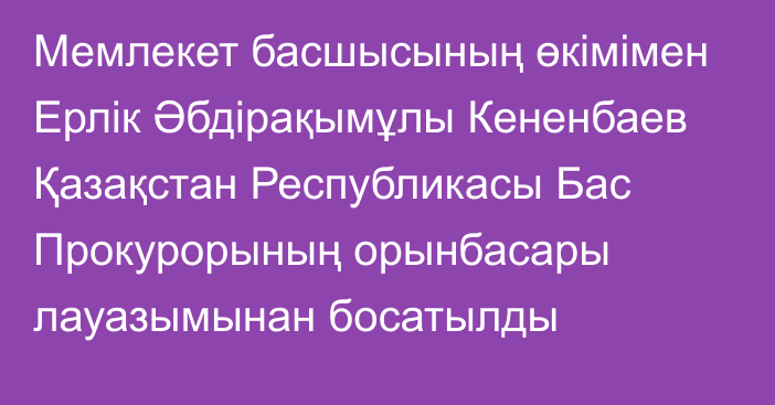 Мемлекет басшысының өкімімен Ерлік Әбдірақымұлы Кененбаев Қазақстан Республикасы Бас Прокурорының орынбасары лауазымынан босатылды