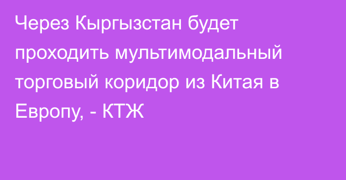 Через Кыргызстан будет проходить мультимодальный торговый коридор из Китая в Европу, - КТЖ