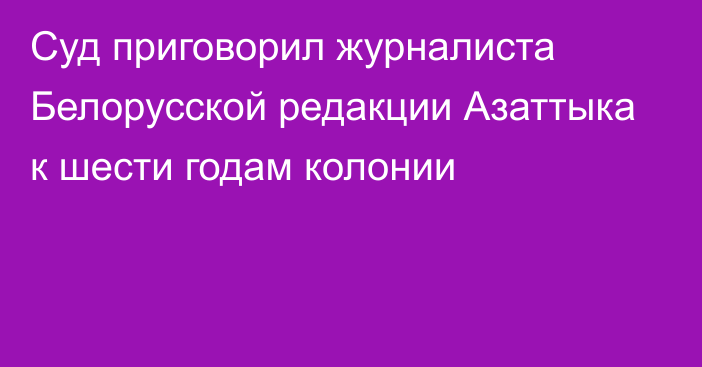 Суд приговорил журналиста Белорусской редакции Азаттыка к шести годам колонии