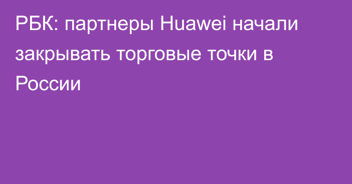 РБК: партнеры Huawei начали закрывать торговые точки в России