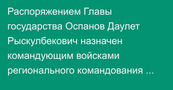 Распоряжением Главы государства Оспанов Даулет Рыскулбекович назначен командующим войсками регионального командования «Запад»