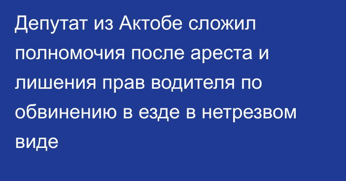 Депутат из Актобе сложил полномочия после ареста и лишения прав водителя по обвинению в езде в нетрезвом виде