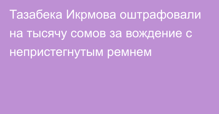 Тазабека Икрмова оштрафовали на тысячу сомов за вождение с непристегнутым ремнем