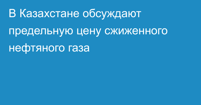 В Казахстане обсуждают предельную цену сжиженного нефтяного газа