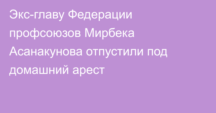 Экс-главу Федерации профсоюзов Мирбека Асанакунова отпустили под домашний арест