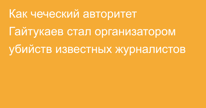 Как чеческий авторитет Гайтукаев стал организатором убийств известных журналистов