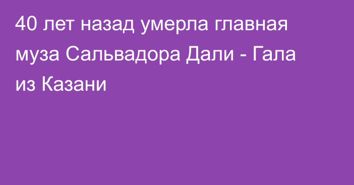 40 лет назад умерла главная муза Сальвадора Дали - Гала из Казани