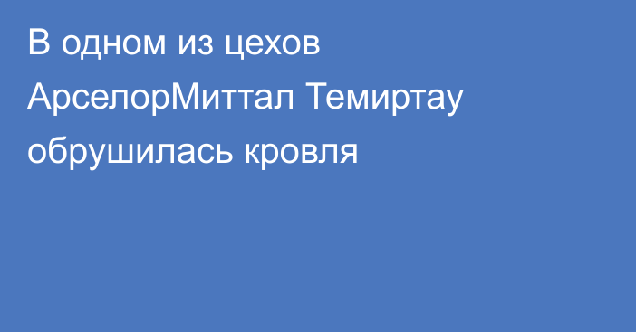 В одном из цехов АрселорМиттал Темиртау обрушилась кровля