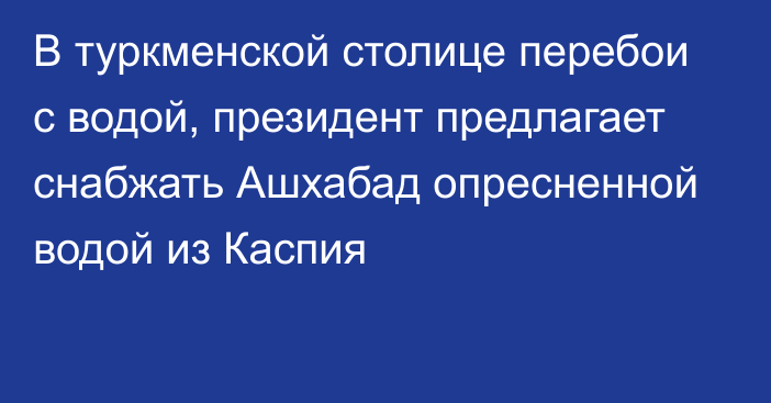 В туркменской столице перебои с водой, президент предлагает снабжать Ашхабад опресненной водой из Каспия