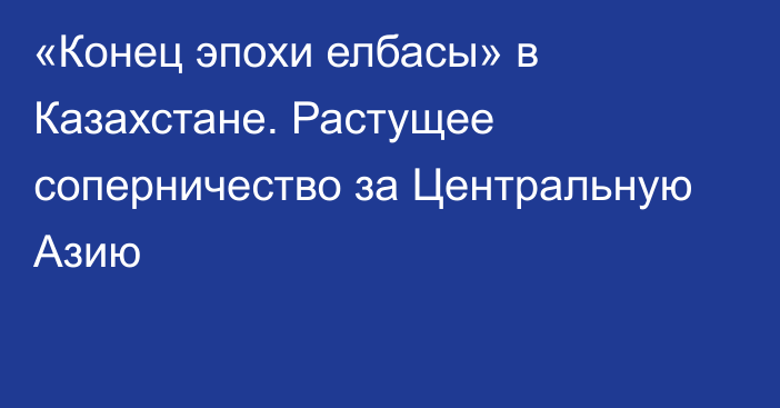 «Конец эпохи елбасы» в Казахстане. Растущее соперничество за Центральную Азию